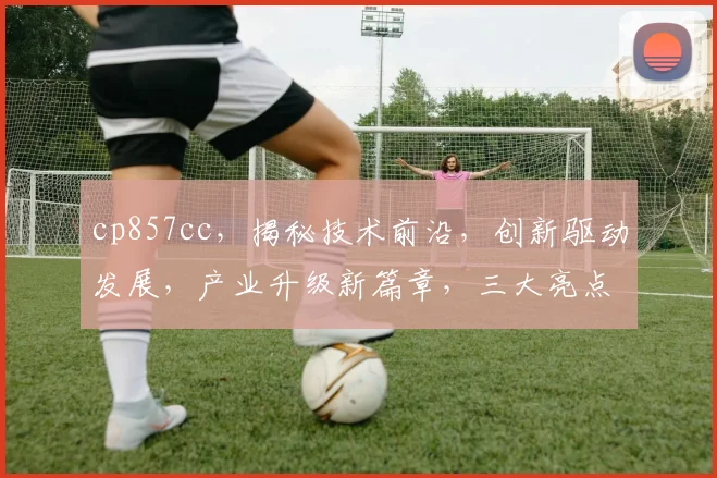 cp857cc，揭秘技术前沿，创新驱动发展，产业升级新篇章，三大亮点不容错过